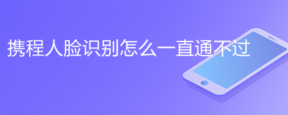 携程人脸识别不通过怎么办 携程人脸识别怎么一直通不过的办法